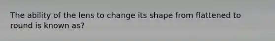 The ability of the lens to change its shape from flattened to round is known as?