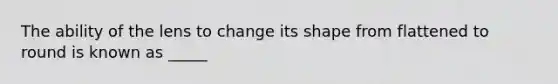 The ability of the lens to change its shape from flattened to round is known as _____