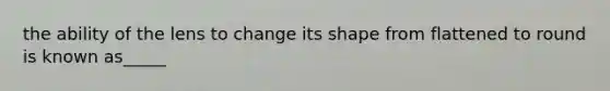 the ability of the lens to change its shape from flattened to round is known as_____