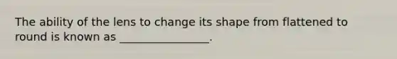 The ability of the lens to change its shape from flattened to round is known as ________________.