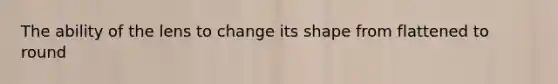 The ability of the lens to change its shape from flattened to round