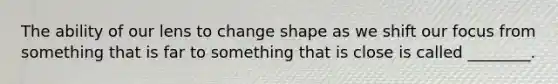 The ability of our lens to change shape as we shift our focus from something that is far to something that is close is called ________.