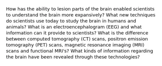 How has the ability to lesion parts of the brain enabled scientists to understand the brain more expansively? What new techniques do scientists use today to study the brain in humans and animals? What is an electroencephalogram (EEG) and what information can it provide to scientists? What is the difference between computed tomography (CT) scans, positron emission tomography (PET) scans, magnetic resonance imaging (MRI) scans and functional MRI's? What kinds of information regarding the brain have been revealed through these technologies?