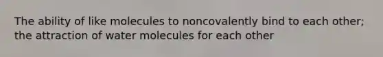 The ability of like molecules to noncovalently bind to each other; the attraction of water molecules for each other