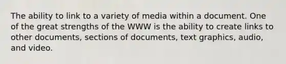 The ability to link to a variety of media within a document. One of the great strengths of the WWW is the ability to create links to other documents, sections of documents, text graphics, audio, and video.