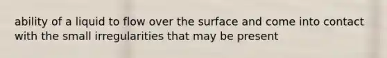 ability of a liquid to flow over the surface and come into contact with the small irregularities that may be present