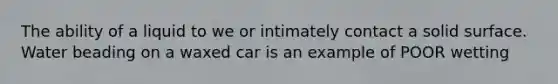 The ability of a liquid to we or intimately contact a solid surface. Water beading on a waxed car is an example of POOR wetting