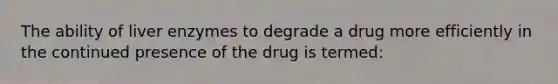 The ability of liver enzymes to degrade a drug more efficiently in the continued presence of the drug is termed: