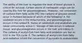 The ability of the liver to regulate the level of blood glucose is critical for survival. Carbon atoms of nonhepatic origin can be used by the liver for gluconeogenesis. However, net conversion of carbons from fatty acids (FA) into carbons of glucose cannot occur in humans because of which of the following? A. Fat oxidation occurs in the mitochondria, and gluconeogenesis occurs in the cytosol B. States of catabolism and anabolism are never concurrently active C. Storage of fats occurs in adipose tissue, and gluconeogenesis occurs in the liver and kidney D. The carbons of acetyl-CoA from fatty acid oxidation are lost as CO2 in the TCA cycle. E. The carbons of acetyl-CoA from fatty acid oxidation inhibit the conversion of pyruvate to oxaloacetate.