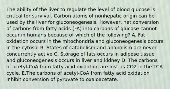 The ability of the liver to regulate the level of blood glucose is critical for survival. Carbon atoms of nonhepatic origin can be used by the liver for gluconeogenesis. However, net conversion of carbons from fatty acids (FA) into carbons of glucose cannot occur in humans because of which of the following? A. Fat oxidation occurs in the mitochondria and gluconeogenesis occurs in the cytosol B. States of catabolism and anabolism are never concurrently active C. Storage of fats occurs in adipose tissue and gluconeogenesis occurs in liver and kidney D. The carbons of acetyl-CoA from fatty acid oxidation are lost as CO2 in the TCA cycle. E.The carbons of acetyl-CoA from fatty acid oxidation inhibit conversion of pyruvate to oxaloacetate.