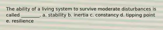 The ability of a living system to survive moderate disturbances is called ________. a. stability b. inertia c. constancy d. tipping point e. resilience