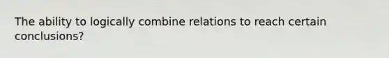 The ability to logically combine relations to reach certain conclusions?