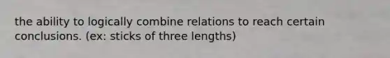 the ability to logically combine relations to reach certain conclusions. (ex: sticks of three lengths)