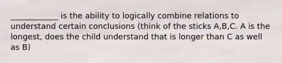 ____________ is the ability to logically combine relations to understand certain conclusions (think of the sticks A,B,C. A is the longest, does the child understand that is longer than C as well as B)