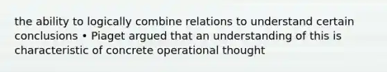 the ability to logically combine relations to understand certain conclusions • Piaget argued that an understanding of this is characteristic of concrete operational thought