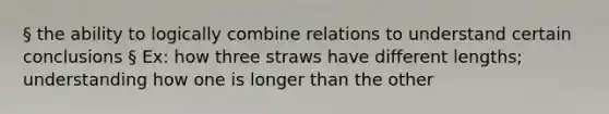 § the ability to logically combine relations to understand certain conclusions § Ex: how three straws have different lengths; understanding how one is longer than the other