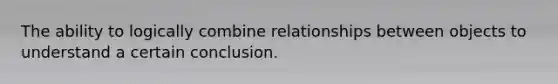 The ability to logically combine relationships between objects to understand a certain conclusion.