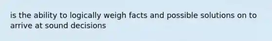 is the ability to logically weigh facts and possible solutions on to arrive at sound decisions