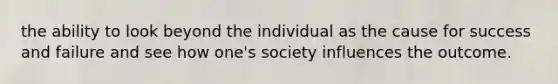 the ability to look beyond the individual as the cause for success and failure and see how one's society influences the outcome.