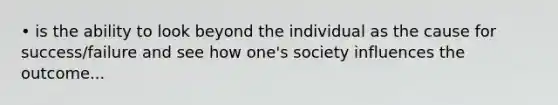 • is the ability to look beyond the individual as the cause for success/failure and see how one's society influences the outcome...