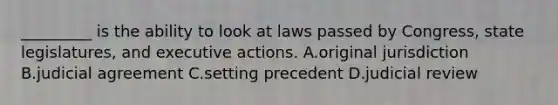 _________ is the ability to look at laws passed by Congress, state legislatures, and executive actions. A.original jurisdiction B.judicial agreement C.setting precedent D.judicial review