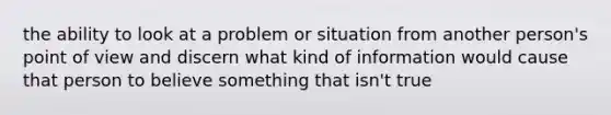 the ability to look at a problem or situation from another person's point of view and discern what kind of information would cause that person to believe something that isn't true