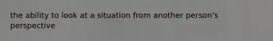 the ability to look at a situation from another person's perspective