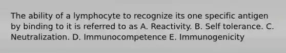 The ability of a lymphocyte to recognize its one specific antigen by binding to it is referred to as A. Reactivity. B. Self tolerance. C. Neutralization. D. Immunocompetence E. Immunogenicity