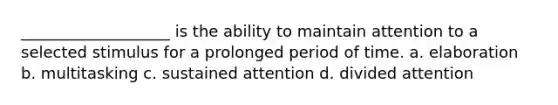 ___________________ is the ability to maintain attention to a selected stimulus for a prolonged period of time. a. elaboration b. multitasking c. sustained attention d. divided attention