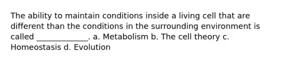 The ability to maintain conditions inside a living cell that are different than the conditions in the surrounding environment is called _____________. a. Metabolism b. The cell theory c. Homeostasis d. Evolution