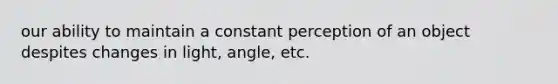 our ability to maintain a constant perception of an object despites changes in light, angle, etc.