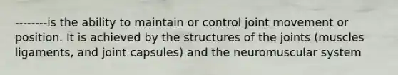--------is the ability to maintain or control joint movement or position. It is achieved by the structures of the joints (muscles ligaments, and joint capsules) and the neuromuscular system