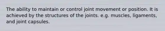 The ability to maintain or control joint movement or position. It is achieved by the structures of the joints. e.g. muscles, ligaments, and joint capsules.