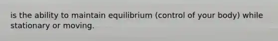 is the ability to maintain equilibrium (control of your body) while stationary or moving.