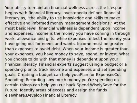 Your ability to maintain financial wellness across the lifespan begins with financial literacy. Investopedia defines financial literacy as, "the ability to use knowledge and skills to make effective and informed money management decisions." At the most basic level, financial wellness is dependent upon income and expenses. Income is the money you have coming in through work, allowance and gifts, while expenses reflect the money you have going out for needs and wants. Income must be greater than expenses to avoid debt. When your income is greater than your expenses, you have money to save, spend, or invest. What you choose to do with that money is dependent upon your financial literacy. Financial experts suggest using a budget or a spending plan to track income and expenses and set spending goals. Creating a budget can help you:Plan for ExpensesCut Spending: Recording how much money you're spending on certain things can help you cut back.Spend WiselySave for the Future: Identify areas of excess and assign the funds elsewhere.Develop Financial Literacy