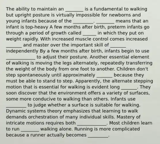 The ability to maintain an ________ is a fundamental to walking but upright posture is virtually impossible for newborns and young infants because of the _________. ________ means that an infant is top-heavy A few months after birth, preterm infants go through a period of growth called ______ in which they put on weight rapidly. With increased muscle control comes increased _______ and master over the important skill of _______ independently By a few months after birth, infants begin to use _____________ to adjust their posture. Another essential element of walking is moving the legs alternately, repeatedly transferring the weight of the body from one foot to another. Children don't step spontaneously until approximately _______ because they must be able to stand to step. Apparently, the alternate stepping motion that is essential for walking is evident long _______. They soon discover that the environment offers a variety of surfaces, some more conducive to walking than others. Infants use _________ to judge whether a surface is suitable for walking. Dynamic systems theory emphasizes that learning to walk demands orchestration of many individual skills. Mastery of intricate motions requires both _____________. Most children learn to run ________ walking alone. Running is more complicated because a runner actually becomes _________.