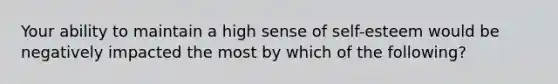 Your ability to maintain a high sense of self-esteem would be negatively impacted the most by which of the following?