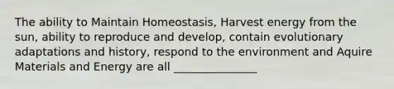 The ability to Maintain Homeostasis, Harvest energy from the sun, ability to reproduce and develop, contain evolutionary adaptations and history, respond to the environment and Aquire Materials and Energy are all _______________