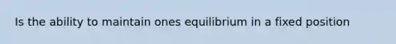 Is the ability to maintain ones equilibrium in a fixed position