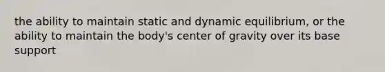 the ability to maintain static and dynamic equilibrium, or the ability to maintain the body's center of gravity over its base support