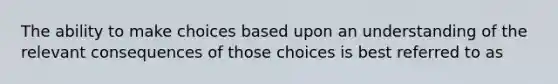 The ability to make choices based upon an understanding of the relevant consequences of those choices is best referred to as