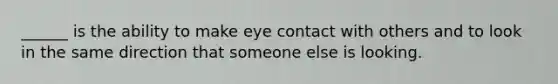 ______ is the ability to make eye contact with others and to look in the same direction that someone else is looking.