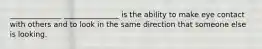 ______________ _______________ is the ability to make eye contact with others and to look in the same direction that someone else is looking.