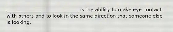 ______________ _______________ is the ability to make eye contact with others and to look in the same direction that someone else is looking.