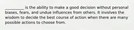 __________ is the ability to make a good decision without personal biases, fears, and undue influences from others. It involves the wisdom to decide the best course of action when there are many possible actions to choose from.