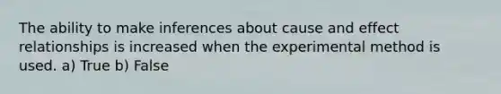 The ability to make inferences about cause and effect relationships is increased when the experimental method is used. a) True b) False