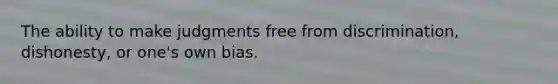 The ability to make judgments free from discrimination, dishonesty, or one's own bias.