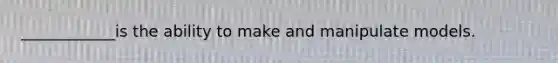 ____________is the ability to make and manipulate models.