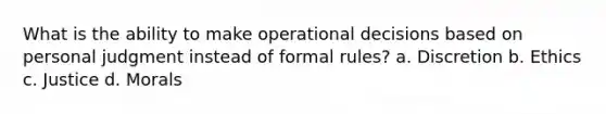 What is the ability to make operational decisions based on personal judgment instead of formal rules? a. Discretion b. Ethics c. Justice d. Morals