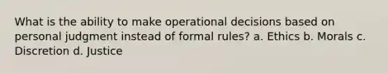 What is the ability to make operational decisions based on personal judgment instead of formal rules? a. ​Ethics b. ​Morals c. ​Discretion d. ​Justice